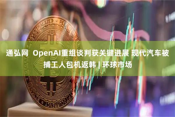 通弘网  OpenAI重组谈判获关键进展 现代汽车被捕工人包机返韩 | 环球市场