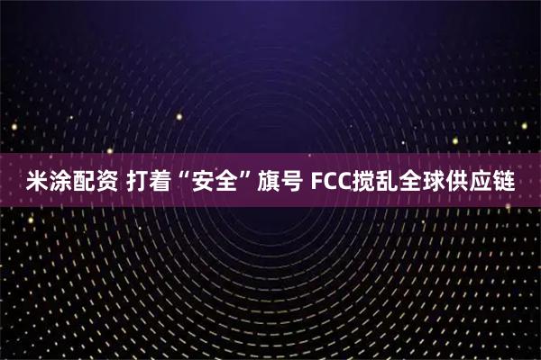 米涂配资 打着“安全”旗号 FCC搅乱全球供应链