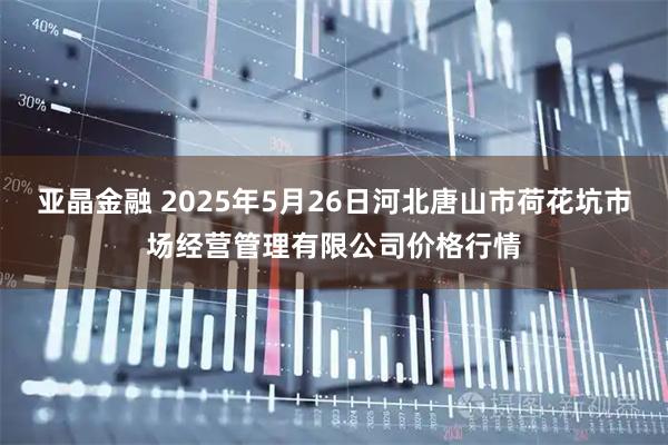亚晶金融 2025年5月26日河北唐山市荷花坑市场经营管理有限公司价格行情