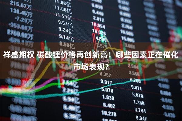 祥盛期权 碳酸锂价格再创新高！哪些因素正在催化市场表现？