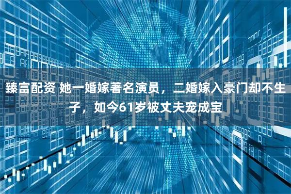 臻富配资 她一婚嫁著名演员，二婚嫁入豪门却不生子，如今61岁被丈夫宠成宝