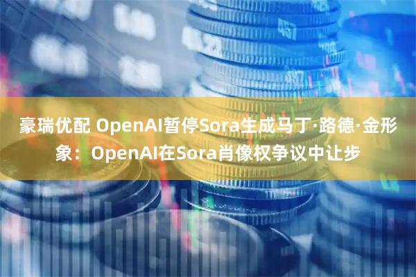 豪瑞优配 OpenAI暂停Sora生成马丁·路德·金形象：OpenAI在Sora肖像权争议中让步