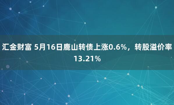 汇金财富 5月16日鹿山转债上涨0.6%，转股溢价率13.21%