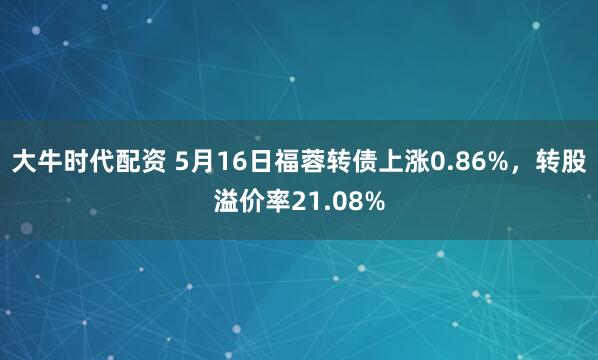 大牛时代配资 5月16日福蓉转债上涨0.86%，转股溢价率21.08%