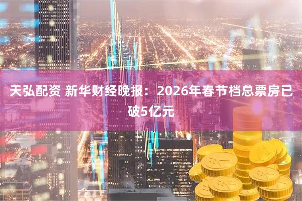 天弘配资 新华财经晚报：2026年春节档总票房已破5亿元