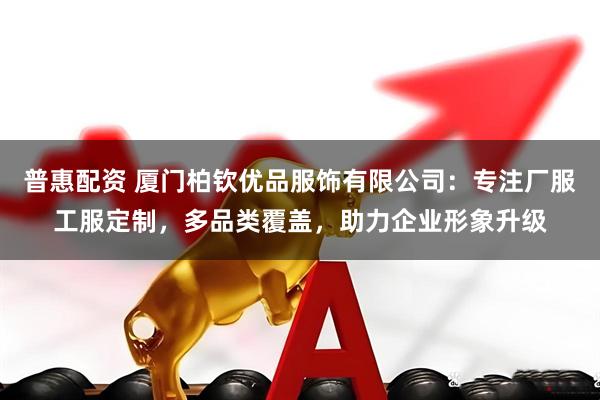 普惠配资 厦门柏钦优品服饰有限公司：专注厂服工服定制，多品类覆盖，助力企业形象升级