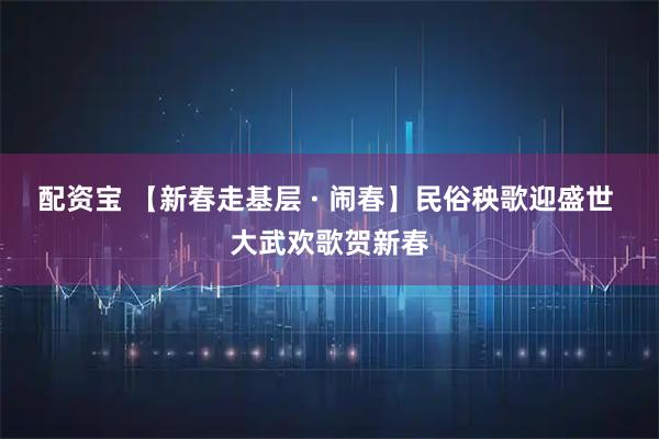 配资宝 【新春走基层 · 闹春】民俗秧歌迎盛世 大武欢歌贺新春