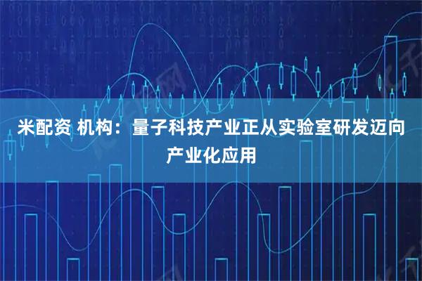 米配资 机构：量子科技产业正从实验室研发迈向产业化应用