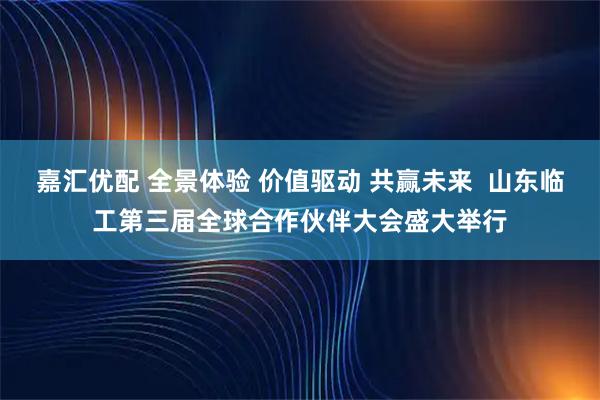 嘉汇优配 全景体验 价值驱动 共赢未来  山东临工第三届全球合作伙伴大会盛大举行