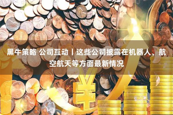 黑牛策略 公司互动丨这些公司披露在机器人、航空航天等方面最新情况