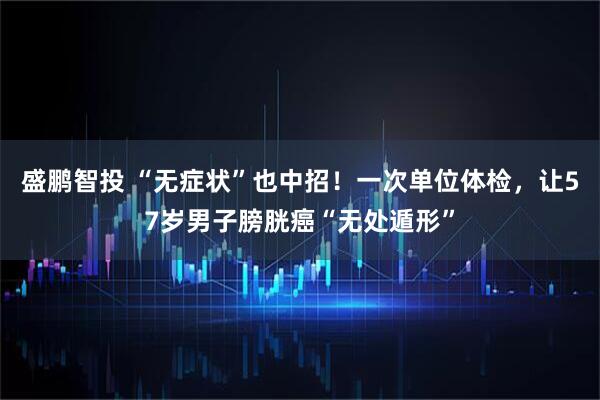 盛鹏智投 “无症状”也中招！一次单位体检，让57岁男子膀胱癌“无处遁形”