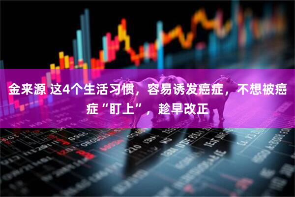 金来源 这4个生活习惯，容易诱发癌症，不想被癌症“盯上”，趁早改正