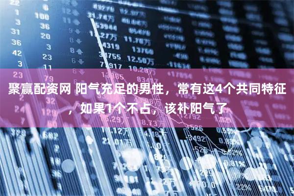 聚赢配资网 阳气充足的男性，常有这4个共同特征，如果1个不占，该补阳气了